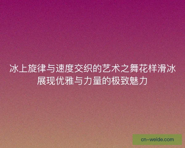 冰上旋律与速度交织的艺术之舞花样滑冰展现优雅与力量的极致魅力