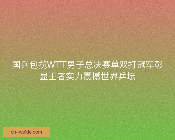 国乒包揽WTT男子总决赛单双打冠军彰显王者实力震撼世界乒坛 国乒包揽WTT男子总决赛单双打冠军彰显王者实力震撼世界乒坛