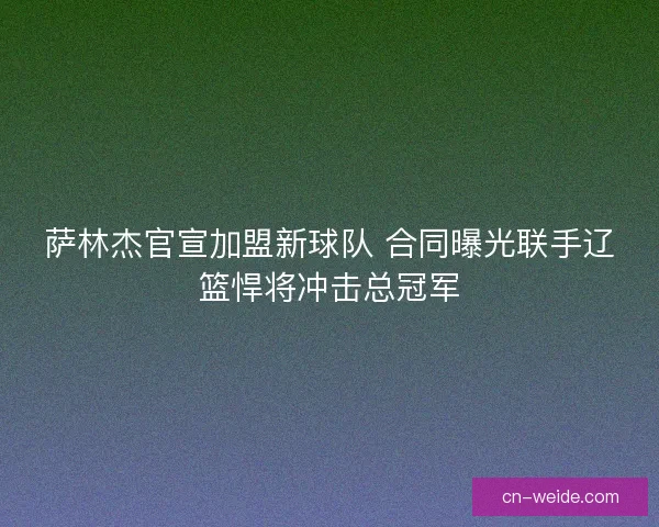 萨林杰官宣加盟新球队 合同曝光联手辽篮悍将冲击总冠军