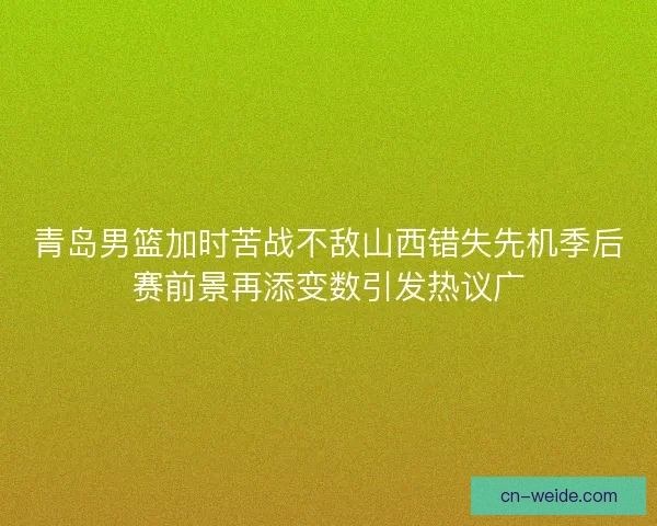 青岛男篮加时苦战不敌山西错失先机季后赛前景再添变数引发热议广
