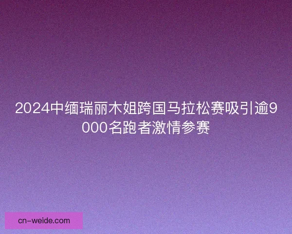 2024中缅瑞丽木姐跨国马拉松赛吸引逾9000名跑者激情参赛