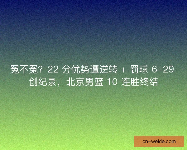 冤不冤？22 分优势遭逆转 + 罚球 6-29 创纪录，北京男篮 10 连胜终结