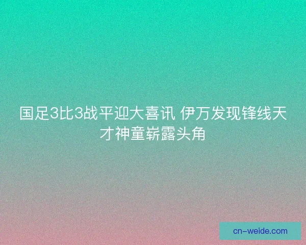 国足3比3战平迎大喜讯 伊万发现锋线天才神童崭露头角