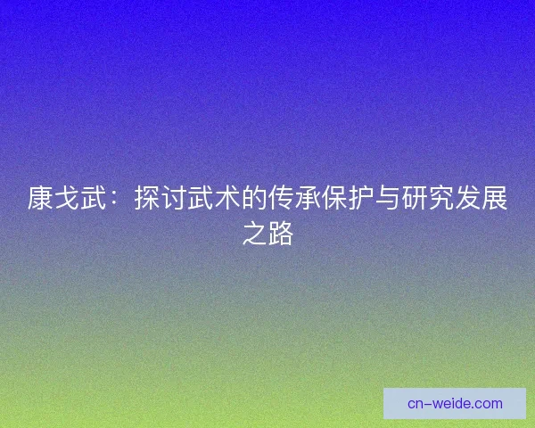 康戈武:探讨武术的传承保护与研究发展之路 康戈武:探讨武术的传承保护与研究发展之路