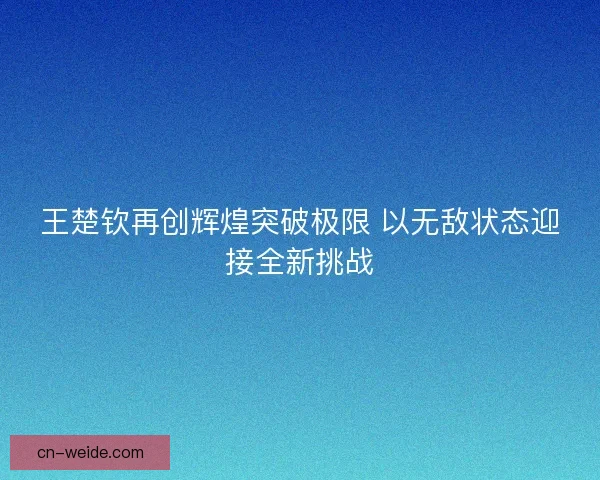 王楚钦再创辉煌突破极限 以无敌状态迎接全新挑战