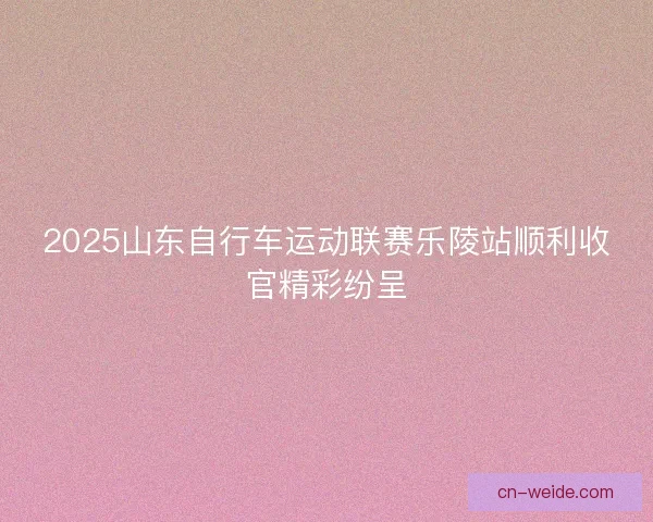 2025山东自行车运动联赛乐陵站顺利收官精彩纷呈
