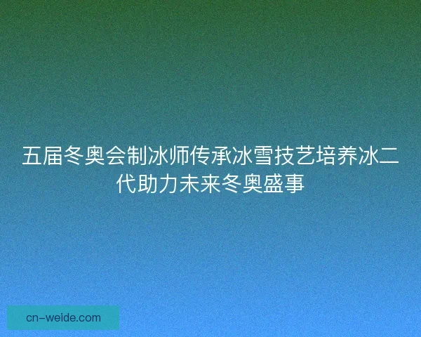 五届冬奥会制冰师传承冰雪技艺培养冰二代助力未来冬奥盛事