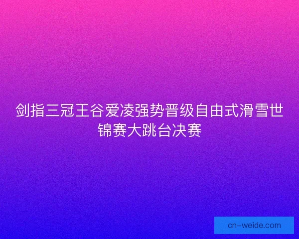 剑指三冠王谷爱凌强势晋级自由式滑雪世锦赛大跳台决赛
