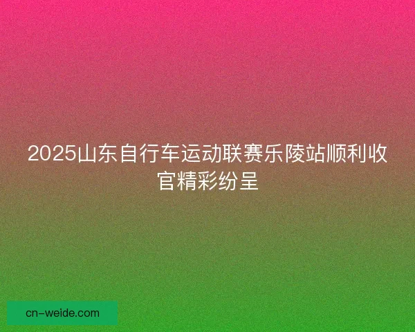 2025山东自行车运动联赛乐陵站顺利收官精彩纷呈 2025山东自行车运动联赛乐陵站顺利收官精彩纷呈