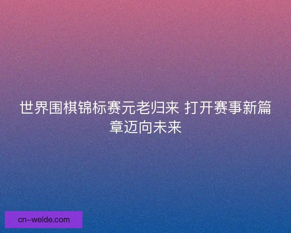 世界围棋锦标赛元老归来 打开赛事新篇章迈向未来