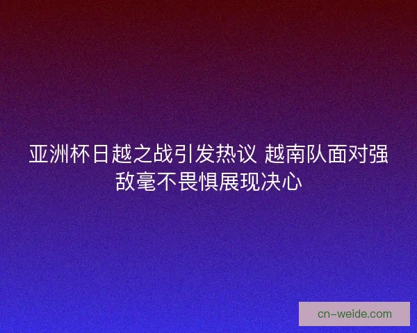 亚洲杯日越之战引发热议 越南队面对强敌毫不畏惧展现决心