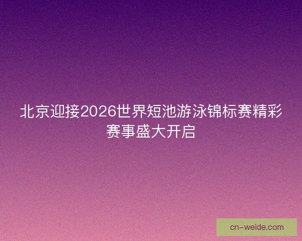北京迎接2026世界短池游泳锦标赛精彩赛事盛大开启