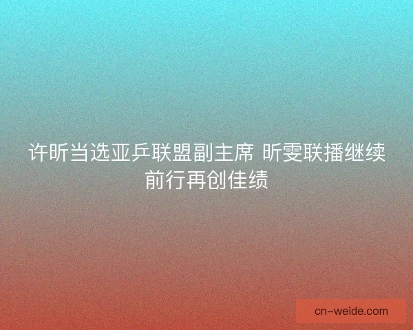 许昕当选亚乒联盟副主席 昕雯联播继续前行再创佳绩