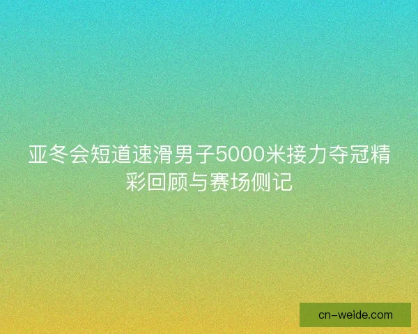 亚冬会短道速滑男子5000米接力夺冠精彩回顾与赛场侧记