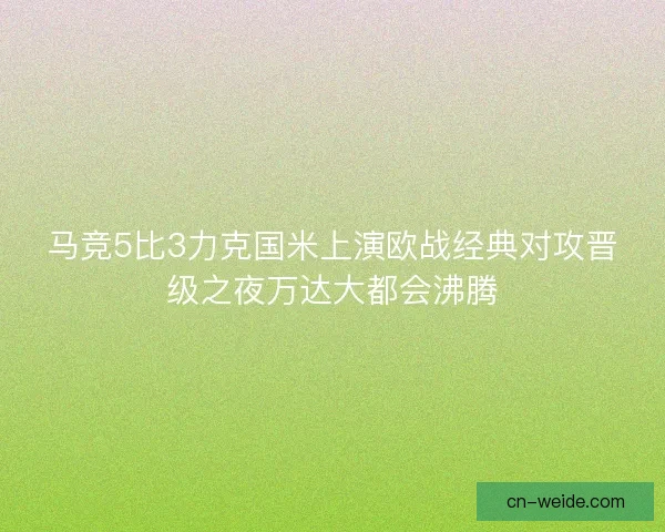 马竞5比3力克国米上演欧战经典对攻晋级之夜万达大都会沸腾 马竞5比3力克国米上演欧战经典对攻晋级之夜万达大都会沸腾