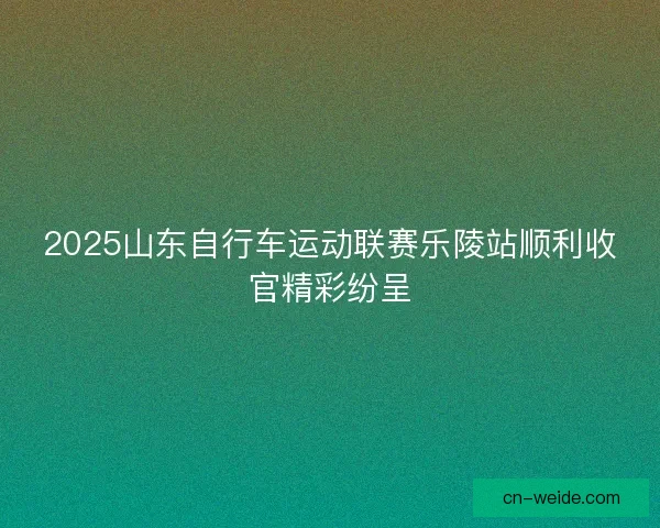 2025山东自行车运动联赛乐陵站顺利收官精彩纷呈
