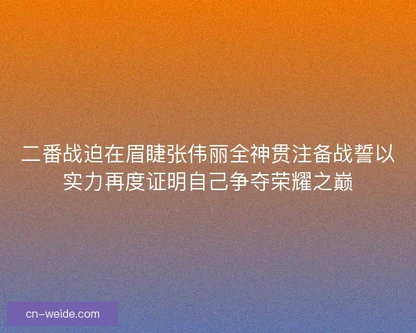 二番战迫在眉睫张伟丽全神贯注备战誓以实力再度证明自己争夺荣耀之巅 二番战迫在眉睫张伟丽全神贯注备战誓以实力再度证明自己争夺荣耀之巅